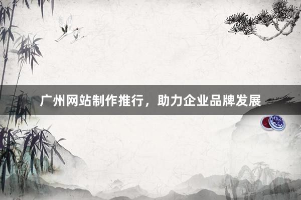 广州网站制作推行，助力企业品牌发展
